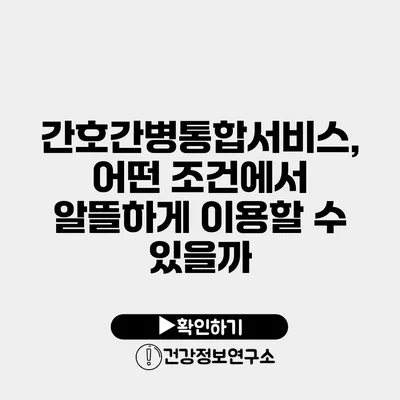 간호간병통합서비스, 어떤 조건에서 알뜰하게 이용할 수 있을까?